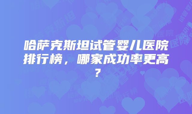 哈萨克斯坦试管婴儿医院排行榜，哪家成功率更高？