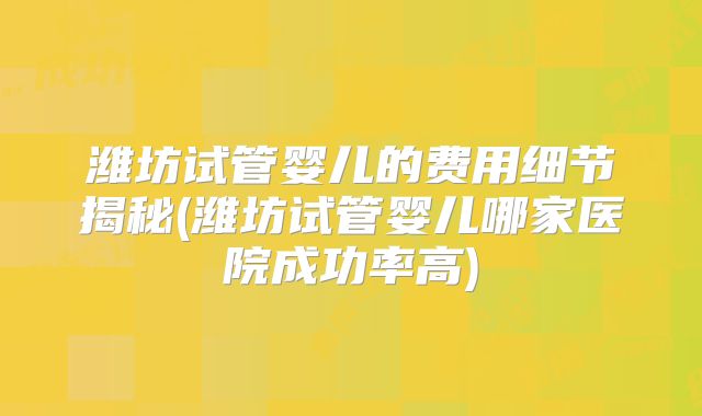 潍坊试管婴儿的费用细节揭秘(潍坊试管婴儿哪家医院成功率高)