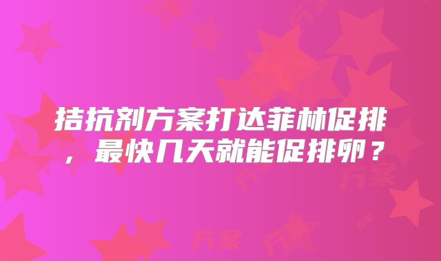 拮抗剂方案打达菲林促排，最快几天就能促排卵？