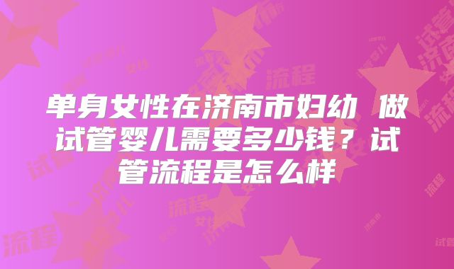 单身女性在济南市妇幼 做试管婴儿需要多少钱？试管流程是怎么样