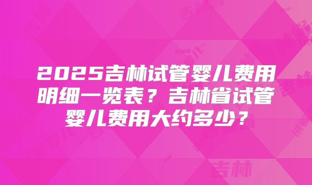 2025吉林试管婴儿费用明细一览表？吉林省试管婴儿费用大约多少？