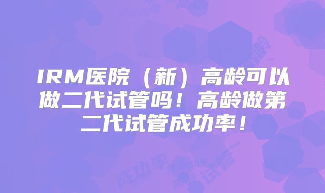 IRM医院（新）高龄可以做二代试管吗！高龄做第二代试管成功率！