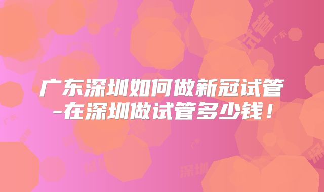 广东深圳如何做新冠试管-在深圳做试管多少钱!