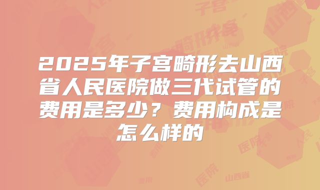 2025年子宫畸形去山西省人民医院做三代试管的费用是多少？费用构成是怎么样的