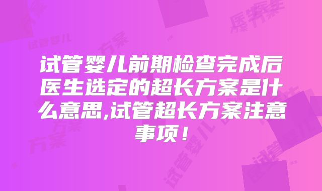 试管婴儿前期检查完成后医生选定的超长方案是什么意思,试管超长方案注意事项！