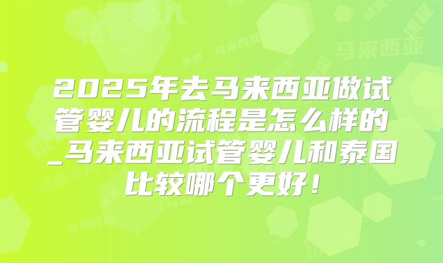 2025年去马来西亚做试管婴儿的流程是怎么样的_马来西亚试管婴儿和泰国比较哪个更好！