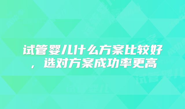 试管婴儿什么方案比较好，选对方案成功率更高