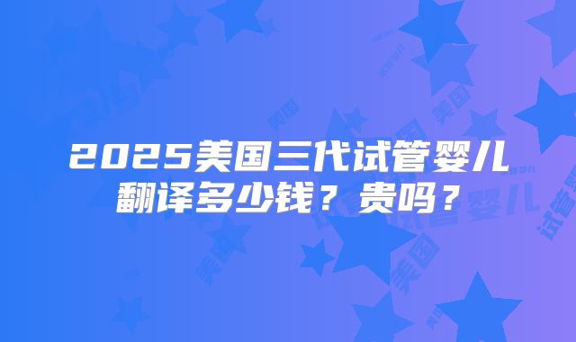 2025美国三代试管婴儿翻译多少钱？贵吗？
