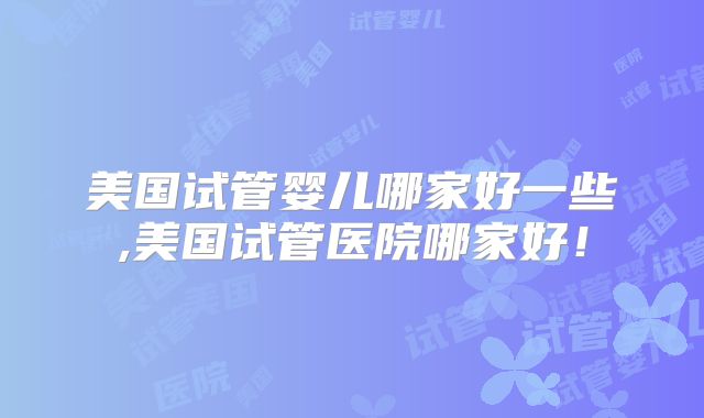 美国试管婴儿哪家好一些,美国试管医院哪家好！