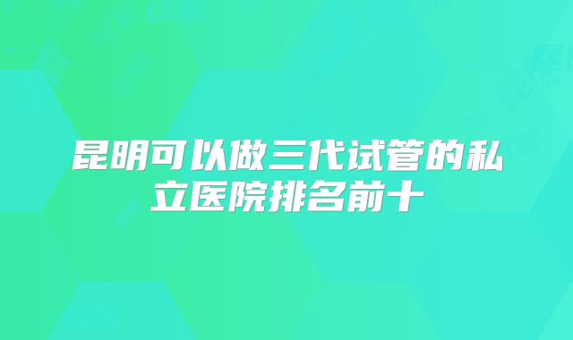 昆明可以做三代试管的私立医院排名前十