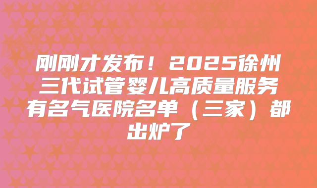 刚刚才发布！2025徐州三代试管婴儿高质量服务有名气医院名单（三家）都出炉了