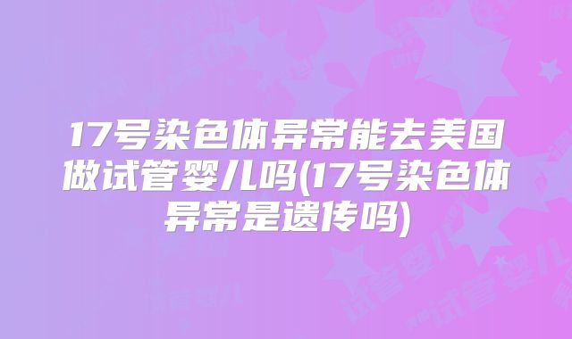 17号染色体异常能去美国做试管婴儿吗(17号染色体异常是遗传吗)