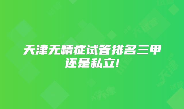 天津无精症试管排名三甲还是私立!
