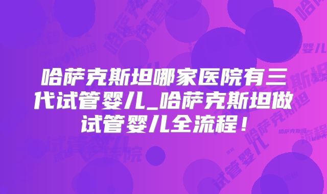 哈萨克斯坦哪家医院有三代试管婴儿_哈萨克斯坦做试管婴儿全流程！