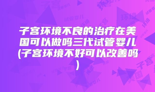 子宫环境不良的治疗在美国可以做吗三代试管婴儿(子宫环境不好可以改善吗)