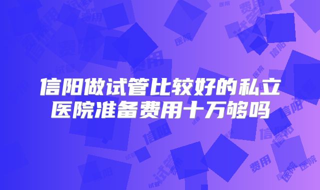 信阳做试管比较好的私立医院准备费用十万够吗