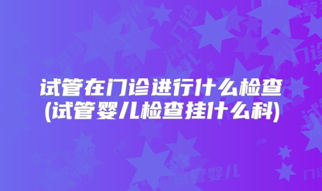 试管在门诊进行什么检查(试管婴儿检查挂什么科)
