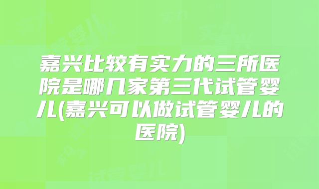 嘉兴比较有实力的三所医院是哪几家第三代试管婴儿(嘉兴可以做试管婴儿的医院)