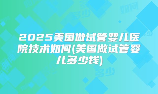2025美国做试管婴儿医院技术如何(美国做试管婴儿多少钱)