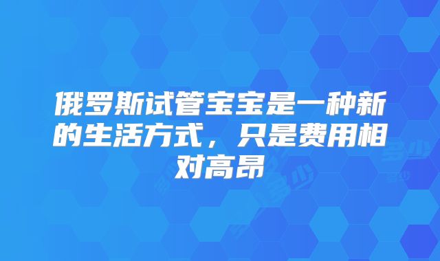 俄罗斯试管宝宝是一种新的生活方式，只是费用相对高昂