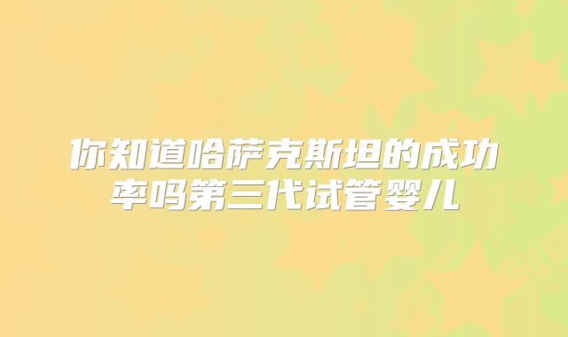 你知道哈萨克斯坦的成功率吗第三代试管婴儿