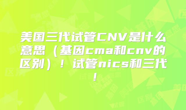 美国三代试管CNV是什么意思（基因cma和cnv的区别）！试管nics和三代！
