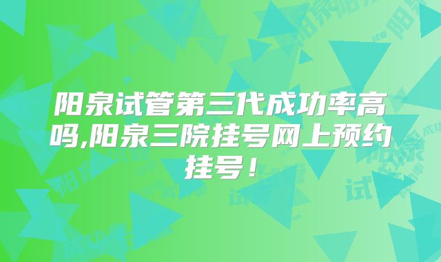 阳泉试管第三代成功率高吗,阳泉三院挂号网上预约挂号!