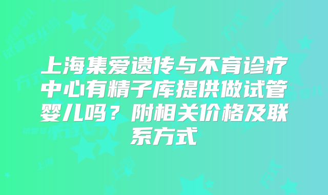 上海集爱遗传与不育诊疗中心有精子库提供做试管婴儿吗？附相关价格及联系方式
