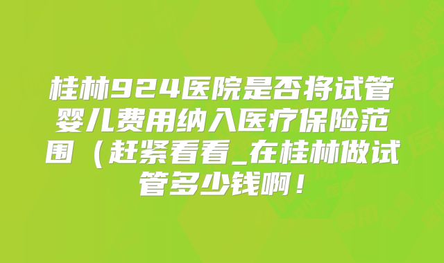 桂林924医院是否将试管婴儿费用纳入医疗保险范围（赶紧看看_在桂林做试管多少钱啊！