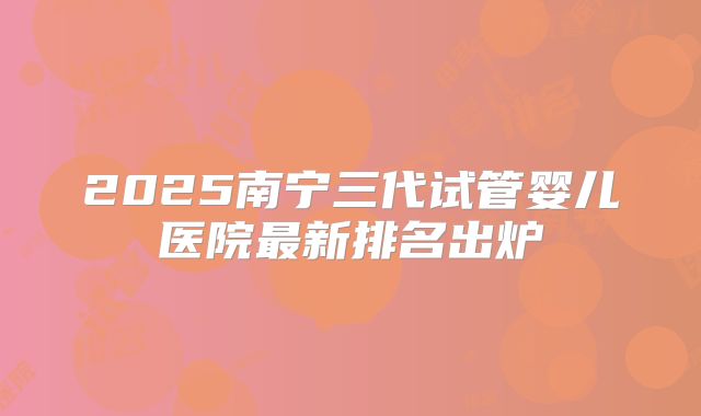 2025南宁三代试管婴儿医院最新排名出炉