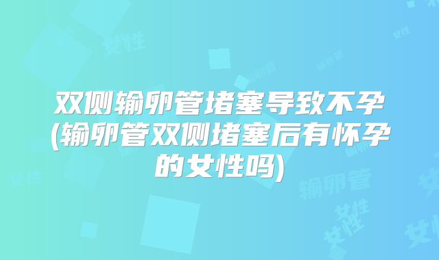 双侧输卵管堵塞导致不孕(输卵管双侧堵塞后有怀孕的女性吗)