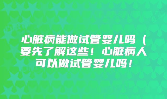 心脏病能做试管婴儿吗(要先了解这些!心脏病人可以做试管婴儿吗!