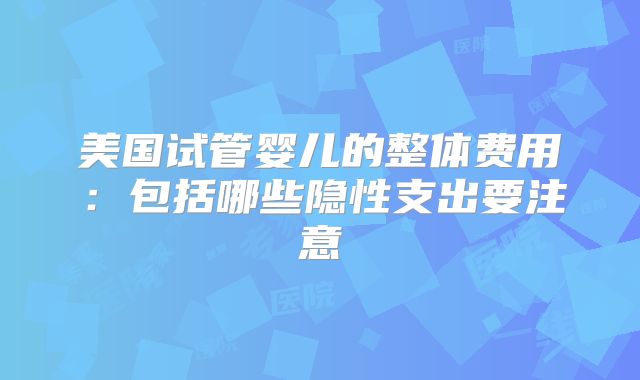 美国试管婴儿的整体费用:包括哪些隐性支出要注意