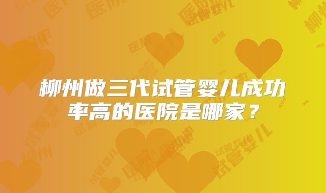柳州做三代试管婴儿成功率高的医院是哪家?