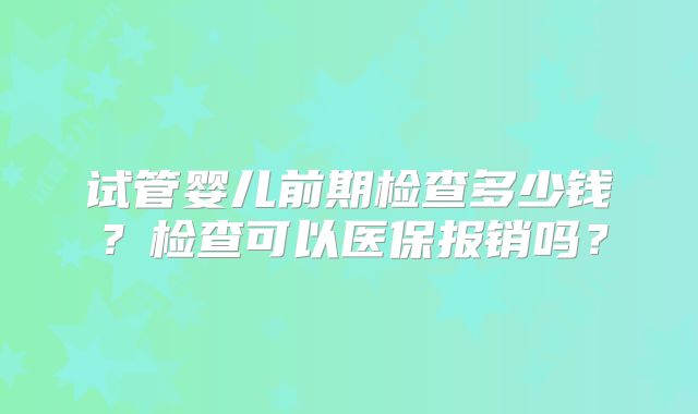 试管婴儿前期检查多少钱？检查可以医保报销吗？
