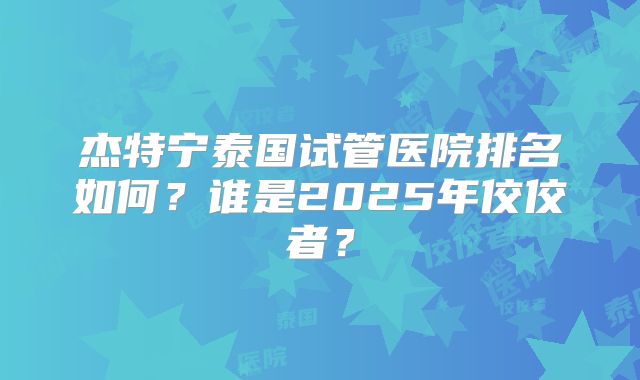 杰特宁泰国试管医院排名如何?谁是2025年佼佼者?