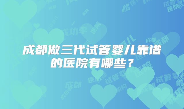 成都做三代试管婴儿靠谱的医院有哪些？