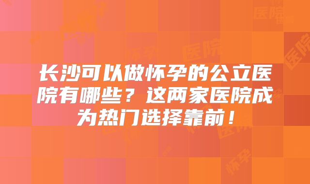 长沙可以做怀孕的公立医院有哪些？这两家医院成为热门选择靠前！