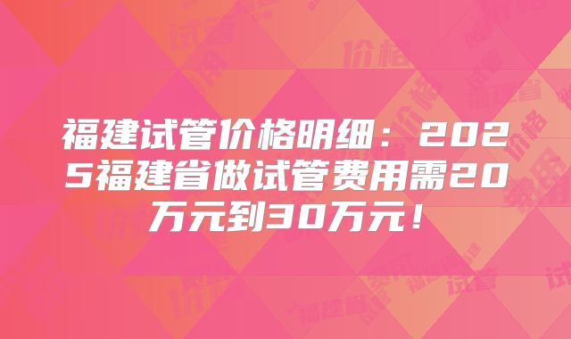 福建试管价格明细：2025福建省做试管费用需20万元到30万元！