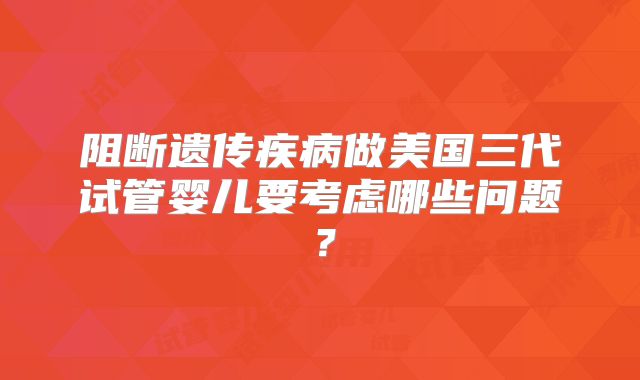 阻断遗传疾病做美国三代试管婴儿要考虑哪些问题？
