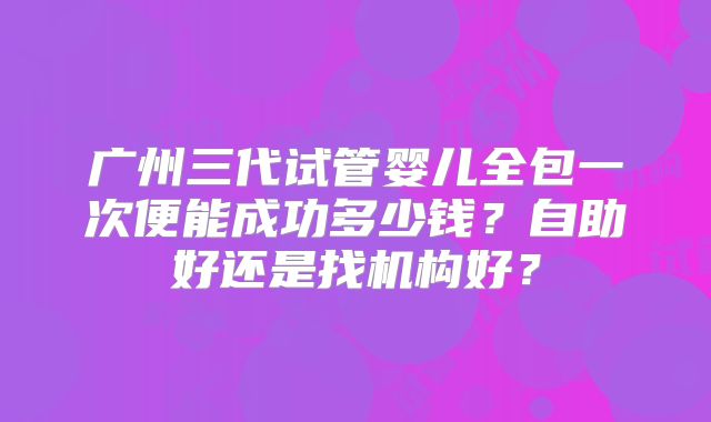 广州三代试管婴儿全包一次便能成功多少钱?自助好还是找机构好?