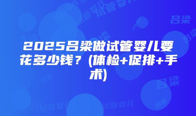 2025吕梁做试管婴儿要花多少钱？(体检+促排+手术)