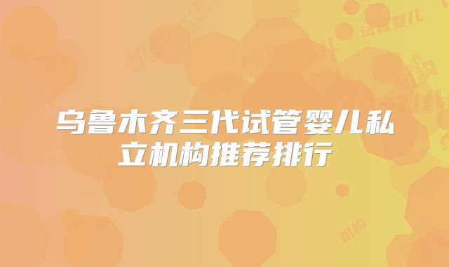 乌鲁木齐三代试管婴儿私立机构推荐排行