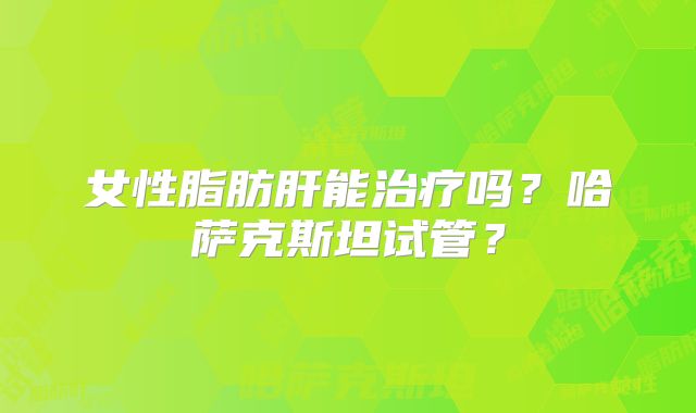 女性脂肪肝能治疗吗？哈萨克斯坦试管？