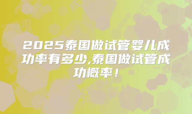 2025泰国做试管婴儿成功率有多少,泰国做试管成功概率!