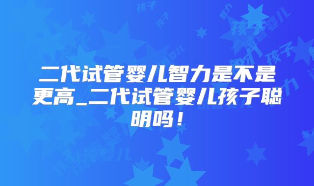 二代试管婴儿智力是不是更高_二代试管婴儿孩子聪明吗！