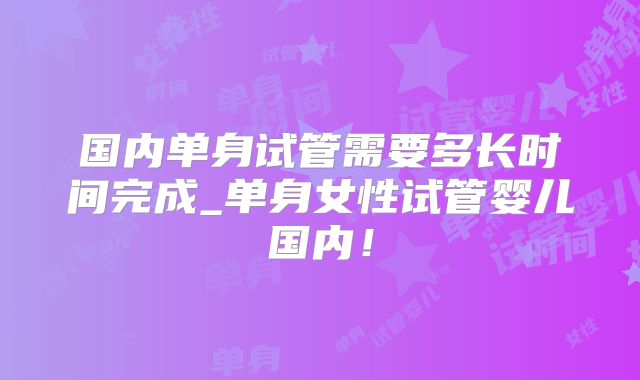 国内单身试管需要多长时间完成_单身女性试管婴儿国内!