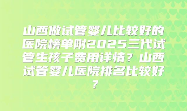 山西做试管婴儿比较好的医院榜单附2025三代试管生孩子费用详情？山西试管婴儿医院排名比较好？