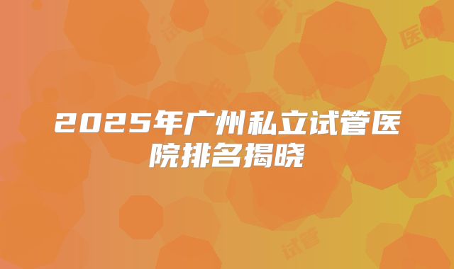 2025年广州私立试管医院排名揭晓