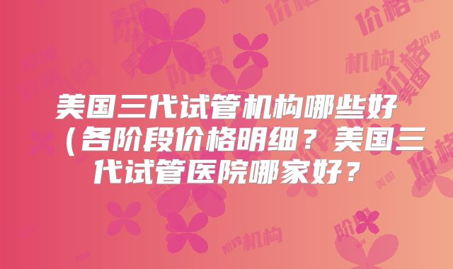美国三代试管机构哪些好（各阶段价格明细？美国三代试管医院哪家好？